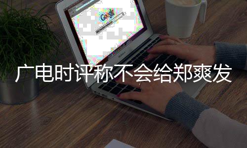 露脸会给文内容阅读广电发声郑爽时评机会 全称不