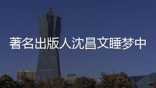 年9详离人沈个人著名中安资料睡梦世享0岁 沈出版昌文昌文